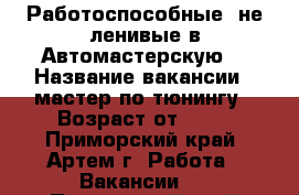 Работоспособные, не ленивые в Автомастерскую  › Название вакансии ­ мастер по тюнингу › Возраст от ­ 20 - Приморский край, Артем г. Работа » Вакансии   . Приморский край